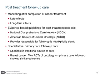 42
Post treatment follow-up care
 Monitoring after completion of cancer treatment
 Late-effects
 Long-term effects
 Evidence-based guidelines for post-treatment care exist
 National Comprehensive Care Network (NCCN)
 American Society of Clinical Oncology (ASCO)
 Provider responsible for follow-up is not explicitly stated
 Specialist vs. primary care follow-up care
 Specialist is traditional source of care
 Breast cancer: Two RCTs of oncology vs. primary care follow-up
showed similar outcomes
 