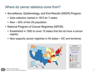 7
Where do cancer statistics come from?
 Surveillance, Epidemiology, and End Results (SEER) Program
 Data collection started in 1973 for 7 states
 Now ~ 30% of the US population
 National Program of Cancer Registries (NPCR)
 Established in 1992 to cover 10 states that did not have a cancer
registry
 Now supports cancer registries in 45 states + DC and territories
 