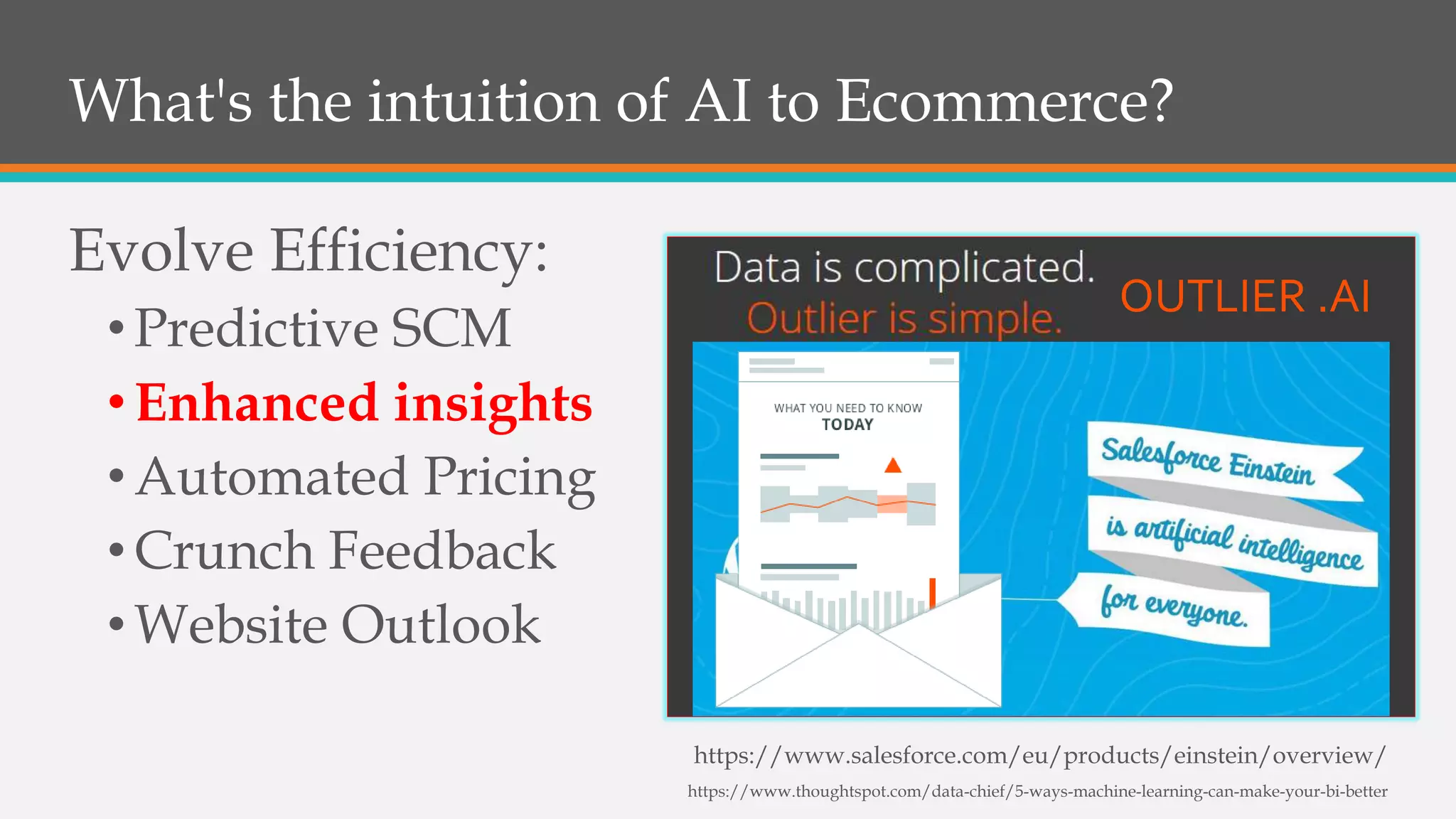 What's the intuition of AI to Ecommerce?
Evolve Efficiency:
•Predictive SCM
•Enhanced insights
•Automated Pricing
•Crunch Feedback
•Website Outlook
https://www.salesforce.com/eu/products/einstein/overview/
https://www.thoughtspot.com/data-chief/5-ways-machine-learning-can-make-your-bi-better
OUTLIER .AI
 