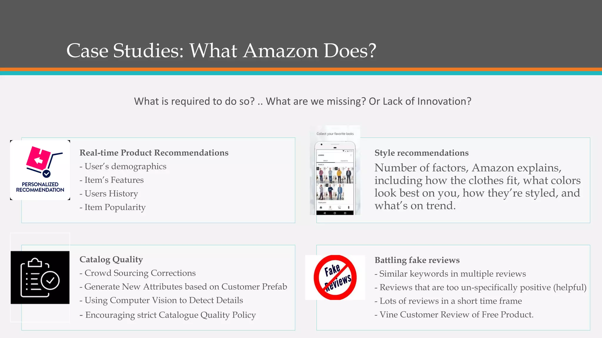 Case Studies: What Amazon Does?
Real-time Product Recommendations
- User’s demographics
- Item’s Features
- Users History
- Item Popularity
Style recommendations
Number of factors, Amazon explains,
including how the clothes fit, what colors
look best on you, how they’re styled, and
what’s on trend.
Catalog Quality
- Crowd Sourcing Corrections
- Generate New Attributes based on Customer Prefab
- Using Computer Vision to Detect Details
- Encouraging strict Catalogue Quality Policy
Battling fake reviews
- Similar keywords in multiple reviews
- Reviews that are too un-specifically positive (helpful)
- Lots of reviews in a short time frame
- Vine Customer Review of Free Product.
What is required to do so? .. What are we missing? Or Lack of Innovation?
 