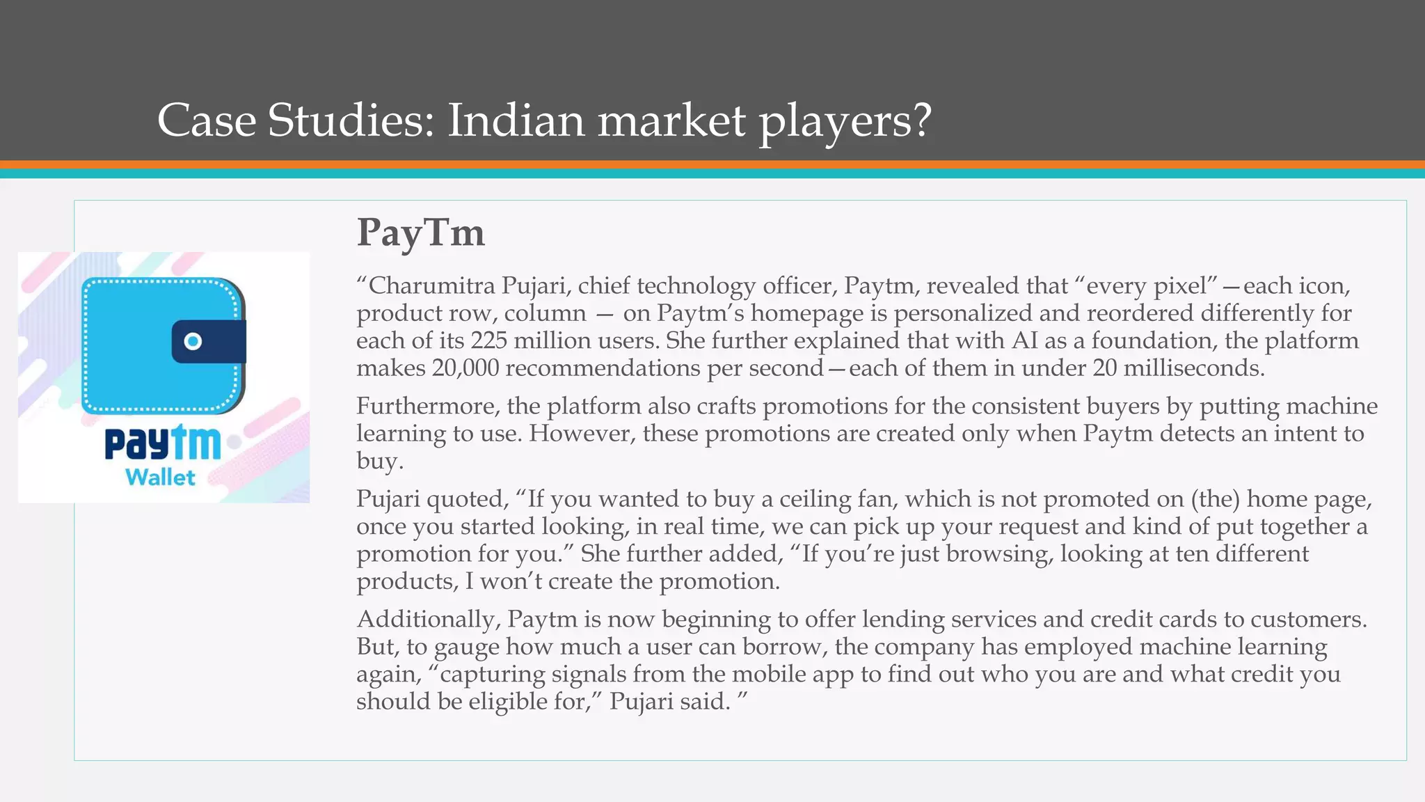 Case Studies: Indian market players?
PayTm
“Charumitra Pujari, chief technology officer, Paytm, revealed that “every pixel”—each icon,
product row, column — on Paytm’s homepage is personalized and reordered differently for
each of its 225 million users. She further explained that with AI as a foundation, the platform
makes 20,000 recommendations per second—each of them in under 20 milliseconds.
Furthermore, the platform also crafts promotions for the consistent buyers by putting machine
learning to use. However, these promotions are created only when Paytm detects an intent to
buy.
Pujari quoted, “If you wanted to buy a ceiling fan, which is not promoted on (the) home page,
once you started looking, in real time, we can pick up your request and kind of put together a
promotion for you.” She further added, “If you’re just browsing, looking at ten different
products, I won’t create the promotion.
Additionally, Paytm is now beginning to offer lending services and credit cards to customers.
But, to gauge how much a user can borrow, the company has employed machine learning
again, “capturing signals from the mobile app to find out who you are and what credit you
should be eligible for,” Pujari said. ”
 