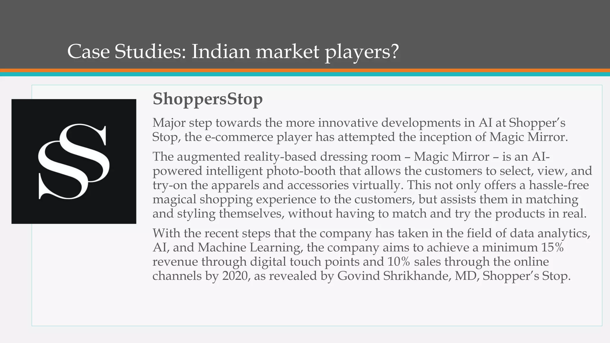 Case Studies: Indian market players?
ShoppersStop
Major step towards the more innovative developments in AI at Shopper’s
Stop, the e-commerce player has attempted the inception of Magic Mirror.
The augmented reality-based dressing room – Magic Mirror – is an AI-
powered intelligent photo-booth that allows the customers to select, view, and
try-on the apparels and accessories virtually. This not only offers a hassle-free
magical shopping experience to the customers, but assists them in matching
and styling themselves, without having to match and try the products in real.
With the recent steps that the company has taken in the field of data analytics,
AI, and Machine Learning, the company aims to achieve a minimum 15%
revenue through digital touch points and 10% sales through the online
channels by 2020, as revealed by Govind Shrikhande, MD, Shopper’s Stop.
 