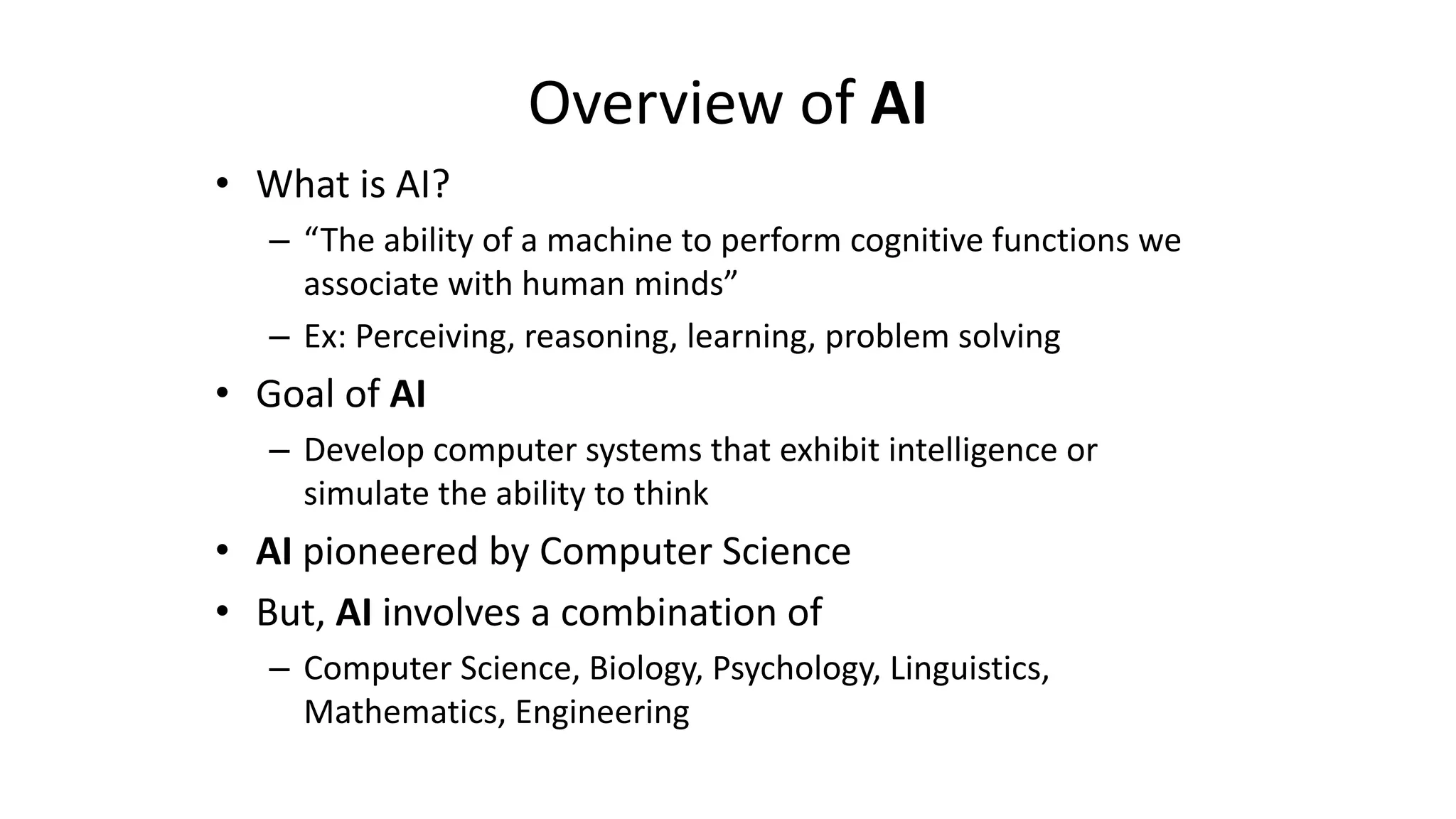 Overview of AI
• What is AI?
– “The ability of a machine to perform cognitive functions we
associate with human minds”
– Ex: Perceiving, reasoning, learning, problem solving
• Goal of AI
– Develop computer systems that exhibit intelligence or
simulate the ability to think
• AI pioneered by Computer Science
• But, AI involves a combination of
– Computer Science, Biology, Psychology, Linguistics,
Mathematics, Engineering
 