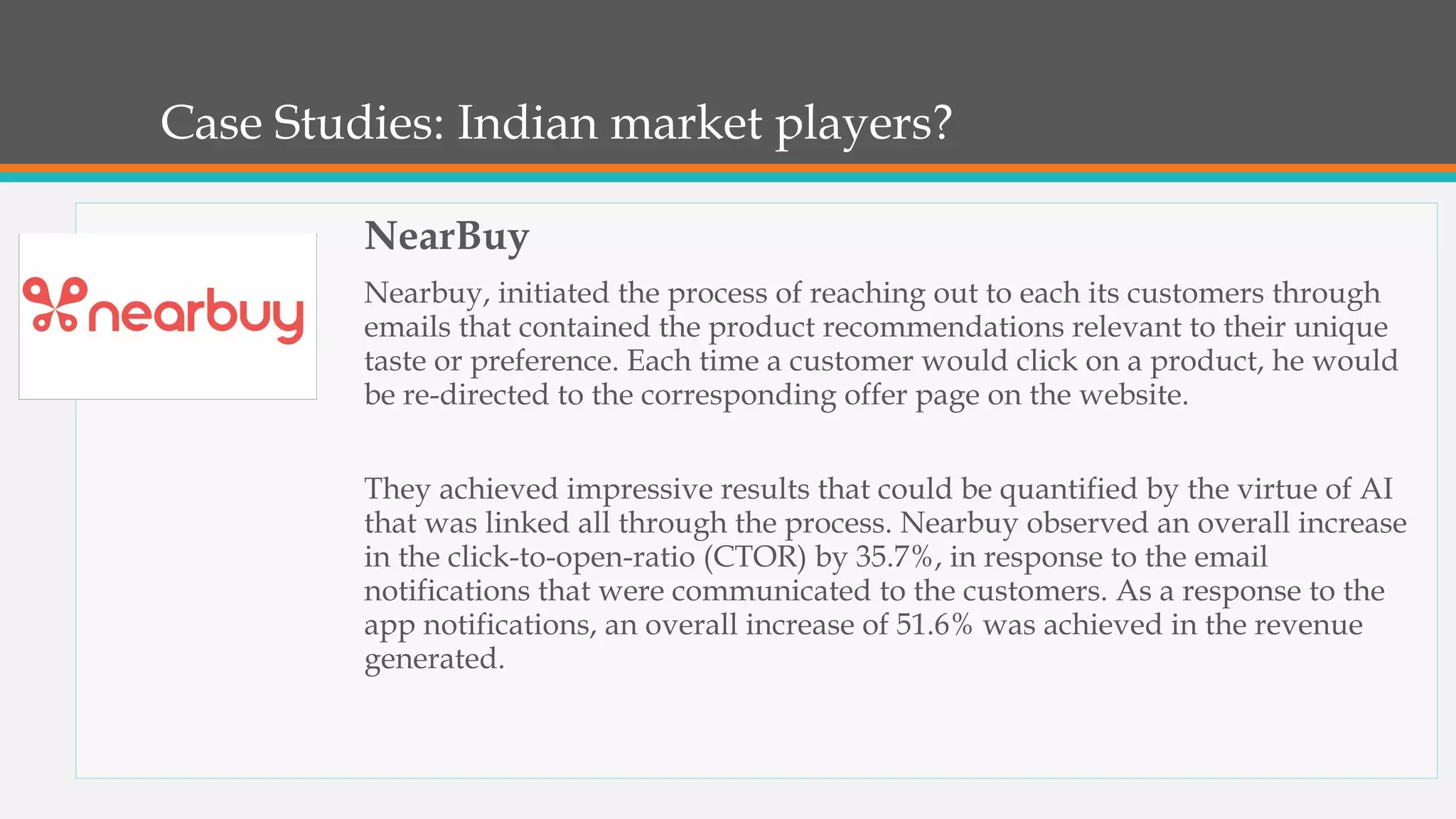Case Studies: Indian market players?
NearBuy
Nearbuy, initiated the process of reaching out to each its customers through
emails that contained the product recommendations relevant to their unique
taste or preference. Each time a customer would click on a product, he would
be re-directed to the corresponding offer page on the website.
They achieved impressive results that could be quantified by the virtue of AI
that was linked all through the process. Nearbuy observed an overall increase
in the click-to-open-ratio (CTOR) by 35.7%, in response to the email
notifications that were communicated to the customers. As a response to the
app notifications, an overall increase of 51.6% was achieved in the revenue
generated.
 