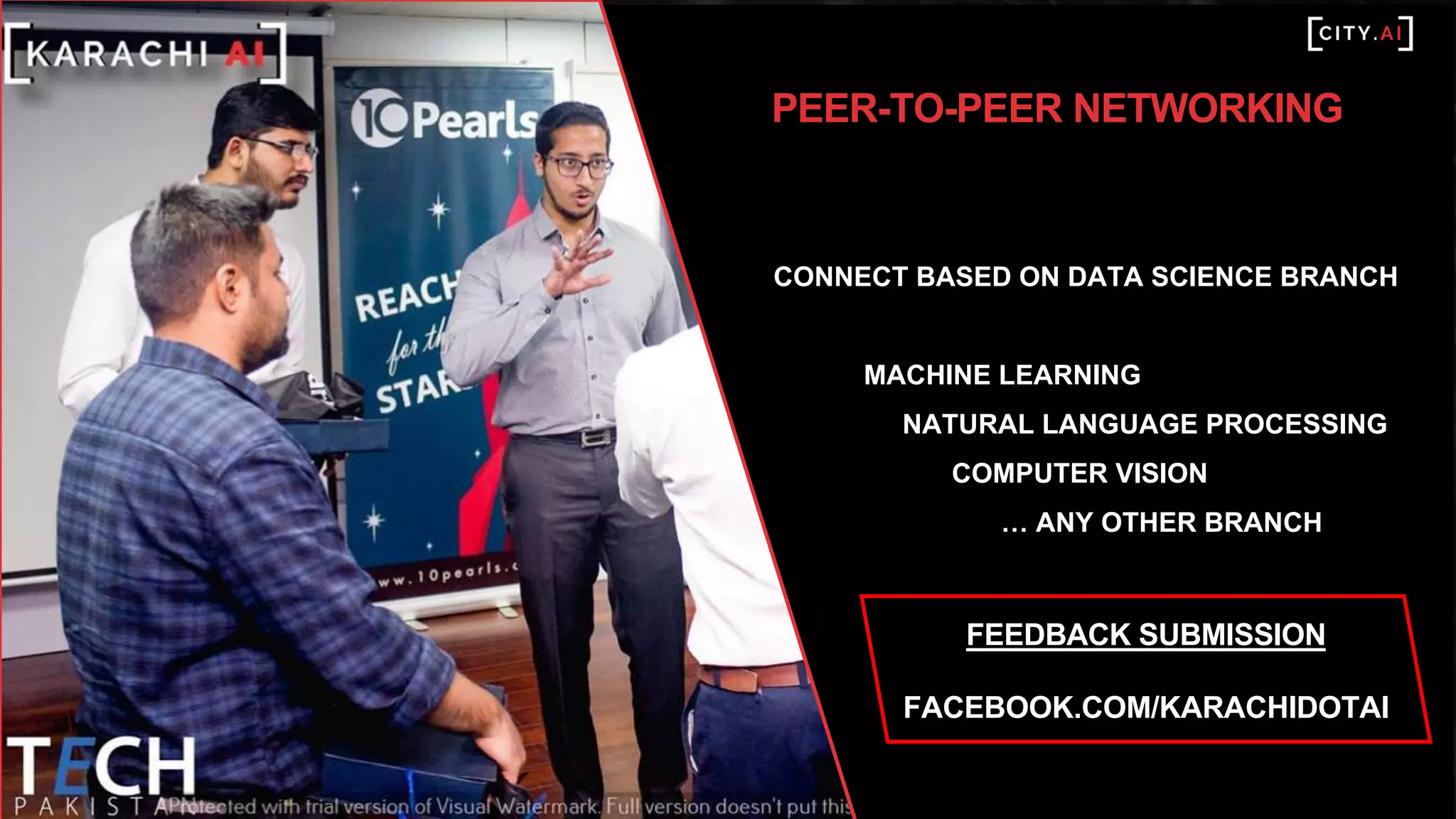 Artificial intelligence is all about technology,
what we do is all about people. We want
everyone to discover the possibilities of
artificial intelligence and have access to
tools and knowledge of applying it in
business. We want the global influencers in
the applied AI field to share their lessons
learned so we can learn from the best.
Ultimately, we want to enable more people
to apply AI and to connect & collaborate in
the field to leverage it's potential.
PEER-TO-PEER NETWORKING
CONNECT BASED ON DATA SCIENCE BRANCH
MACHINE LEARNING
NATURAL LANGUAGE PROCESSING
COMPUTER VISION
… ANY OTHER BRANCH
FEEDBACK SUBMISSION
FACEBOOK.COM/KARACHIDOTAI
 