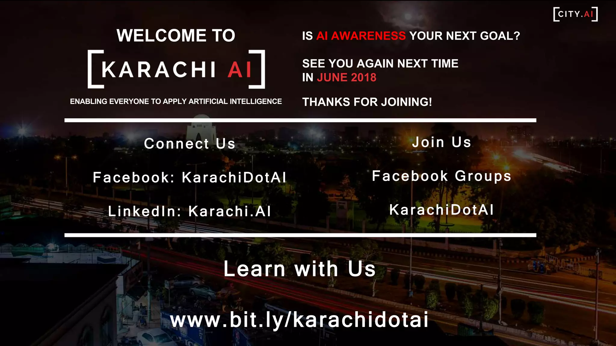 WELCOME TO
ENABLING EVERYONE TO APPLY ARTIFICIAL INTELLIGENCE
Connect Us
Facebook: KarachiDotAI
LinkedIn: Karachi.AI
IS AI AWARENESS YOUR NEXT GOAL?
SEE YOU AGAIN NEXT TIME
IN JUNE 2018
THANKS FOR JOINING!
Learn with Us
www.bit.ly/karachidotai
Join Us
Facebook Groups
KarachiDotAI
 