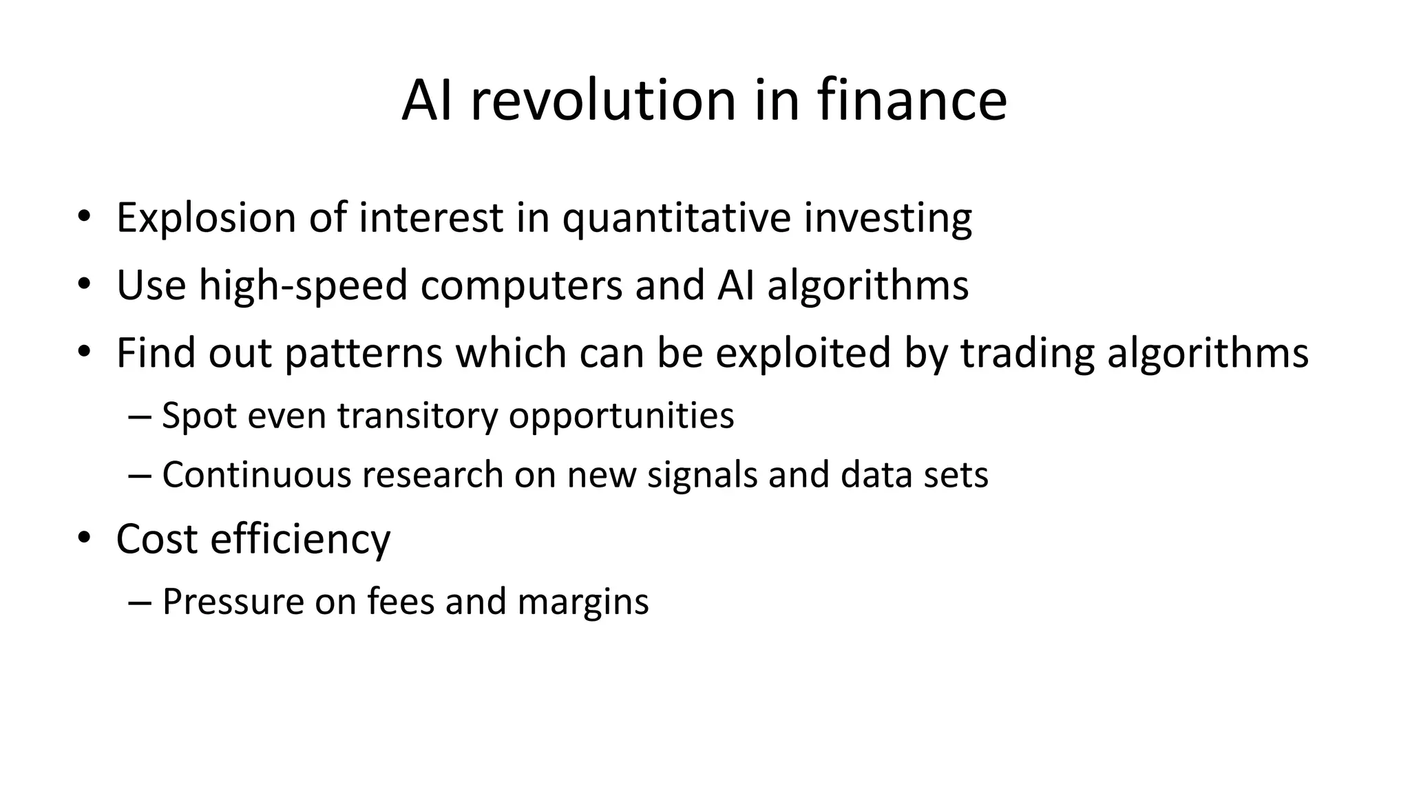 AI revolution in finance
• Explosion of interest in quantitative investing
• Use high-speed computers and AI algorithms
• Find out patterns which can be exploited by trading algorithms
– Spot even transitory opportunities
– Continuous research on new signals and data sets
• Cost efficiency
– Pressure on fees and margins
 