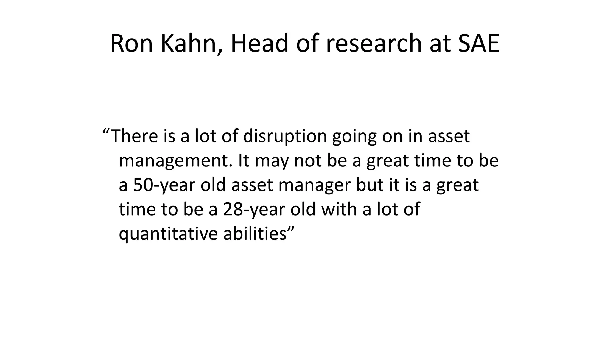 Ron Kahn, Head of research at SAE
“There is a lot of disruption going on in asset
management. It may not be a great time to be
a 50-year old asset manager but it is a great
time to be a 28-year old with a lot of
quantitative abilities”
 