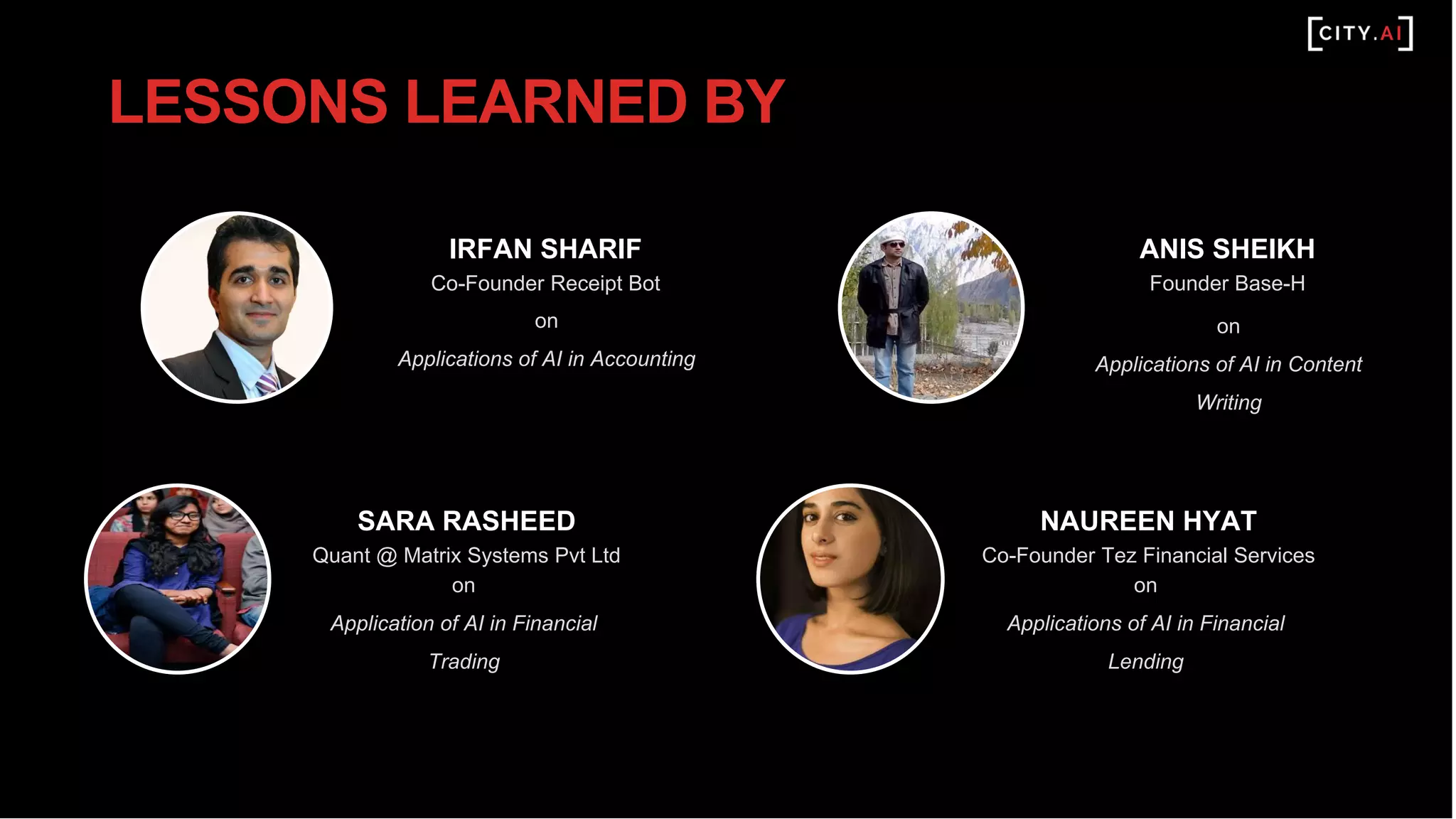 IRFAN SHARIF
Co-Founder Receipt Bot
on
Applications of AI in Accounting
SARA RASHEED
Quant @ Matrix Systems Pvt Ltd
on
Application of AI in Financial
Trading
LESSONS LEARNED BY
ANIS SHEIKH
Founder Base-H
on
Applications of AI in Content
Writing
NAUREEN HYAT
Co-Founder Tez Financial Services
on
Applications of AI in Financial
Lending
 