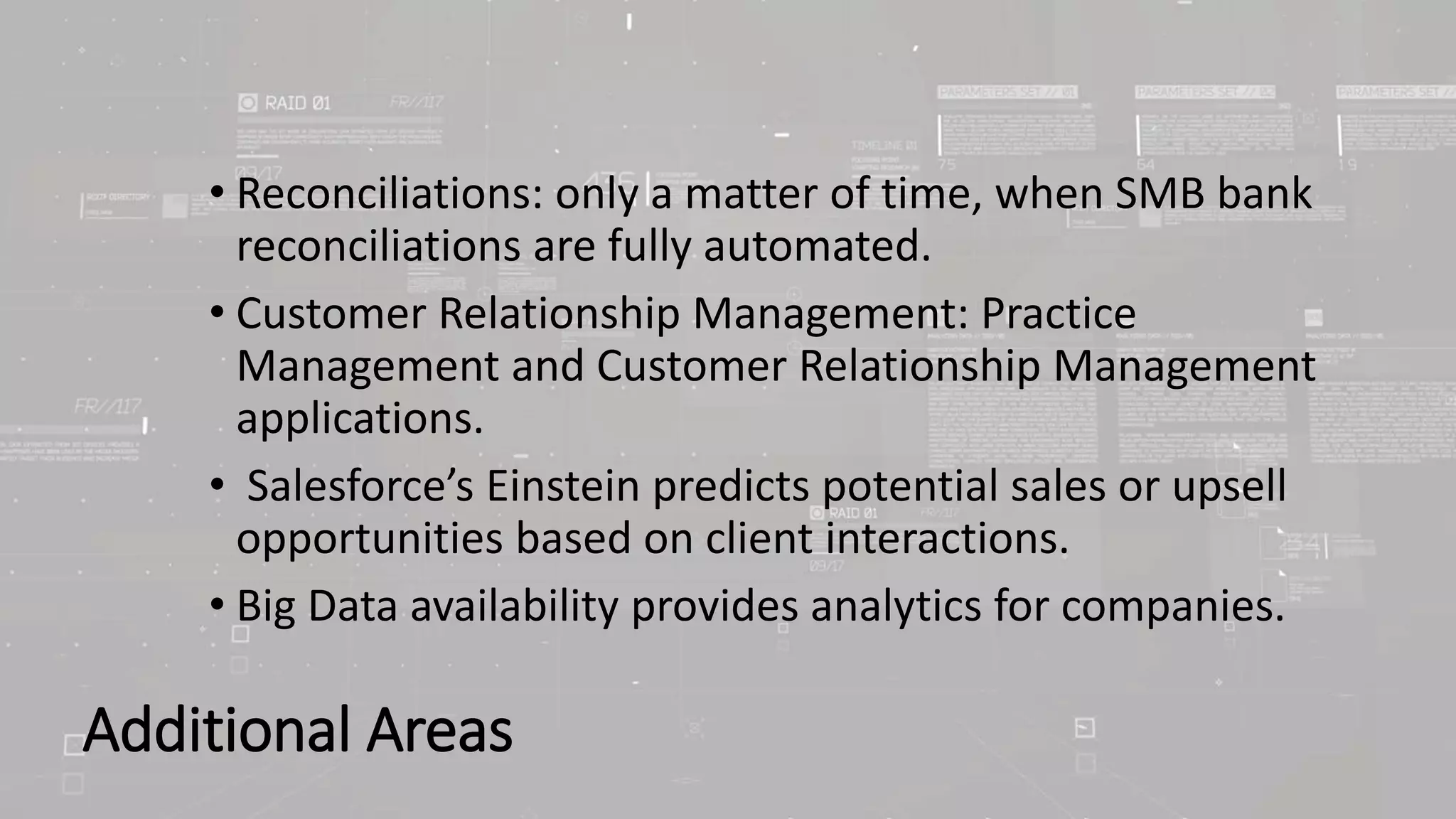Additional Areas
• Reconciliations: only a matter of time, when SMB bank
reconciliations are fully automated.
• Customer Relationship Management: Practice
Management and Customer Relationship Management
applications.
• Salesforce’s Einstein predicts potential sales or upsell
opportunities based on client interactions.
• Big Data availability provides analytics for companies.
 