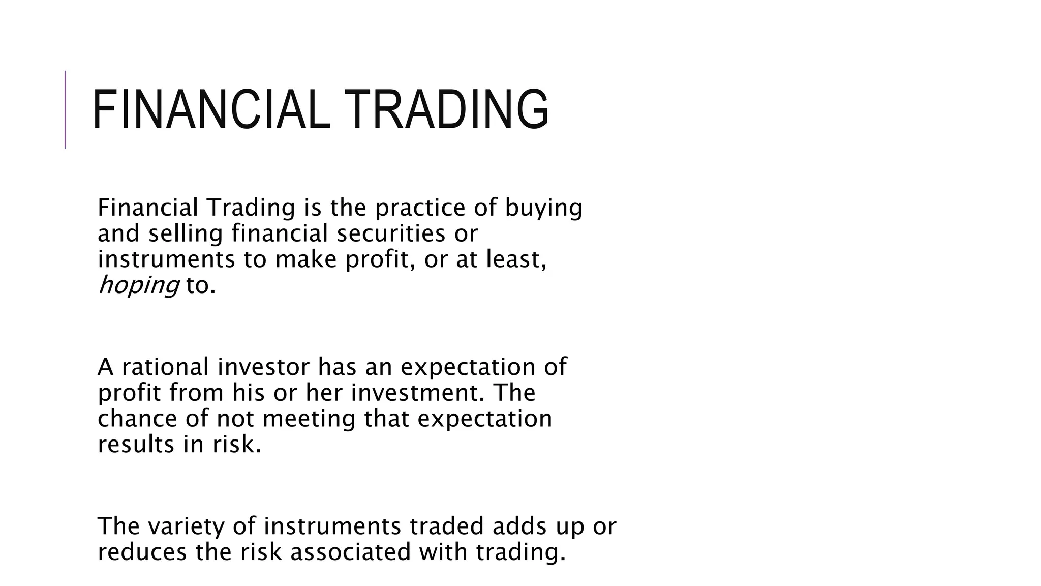 FINANCIAL TRADING
Financial Trading is the practice of buying
and selling financial securities or
instruments to make profit, or at least,
hoping to.
A rational investor has an expectation of
profit from his or her investment. The
chance of not meeting that expectation
results in risk.
The variety of instruments traded adds up or
reduces the risk associated with trading.
 