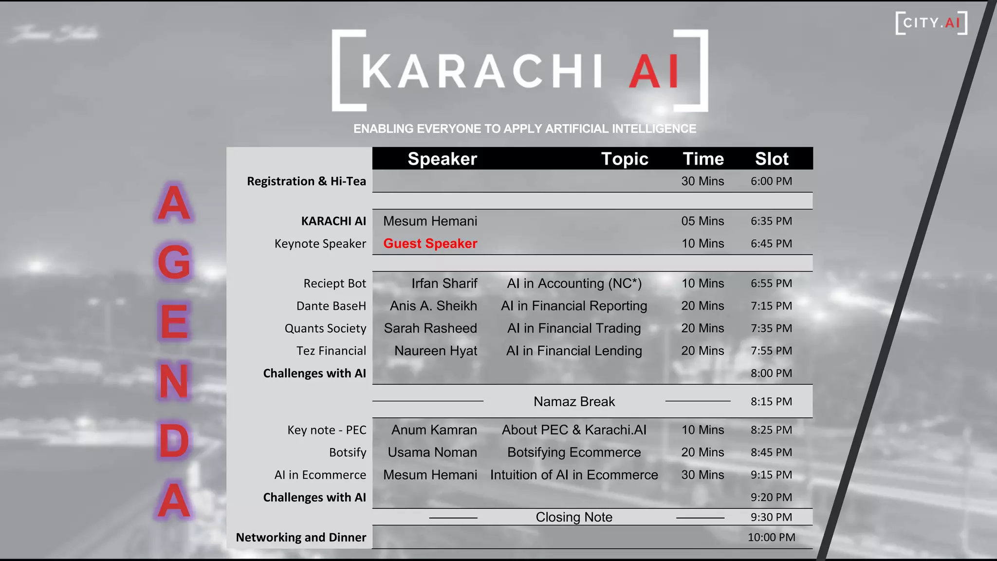 ENABLING EVERYONE TO APPLY ARTIFICIAL INTELLIGENCE
A
G
E
N
D
A
Speaker Topic Time Slot
Registration & Hi-Tea 30 Mins 6:00 PM
KARACHI AI Mesum Hemani 05 Mins 6:35 PM
Keynote Speaker Guest Speaker 10 Mins 6:45 PM
Reciept Bot Irfan Sharif AI in Accounting (NC*) 10 Mins 6:55 PM
Dante BaseH Anis A. Sheikh AI in Financial Reporting 20 Mins 7:15 PM
Quants Society Sarah Rasheed AI in Financial Trading 20 Mins 7:35 PM
Tez Financial Naureen Hyat AI in Financial Lending 20 Mins 7:55 PM
Challenges with AI 8:00 PM
Namaz Break 8:15 PM
Key note - PEC Anum Kamran About PEC & Karachi.AI 10 Mins 8:25 PM
Botsify Usama Noman Botsifying Ecommerce 20 Mins 8:45 PM
AI in Ecommerce Mesum Hemani Intuition of AI in Ecommerce 30 Mins 9:15 PM
Challenges with AI 9:20 PM
––––––– Closing Note ––––––– 9:30 PM
Networking and Dinner 10:00 PM
 