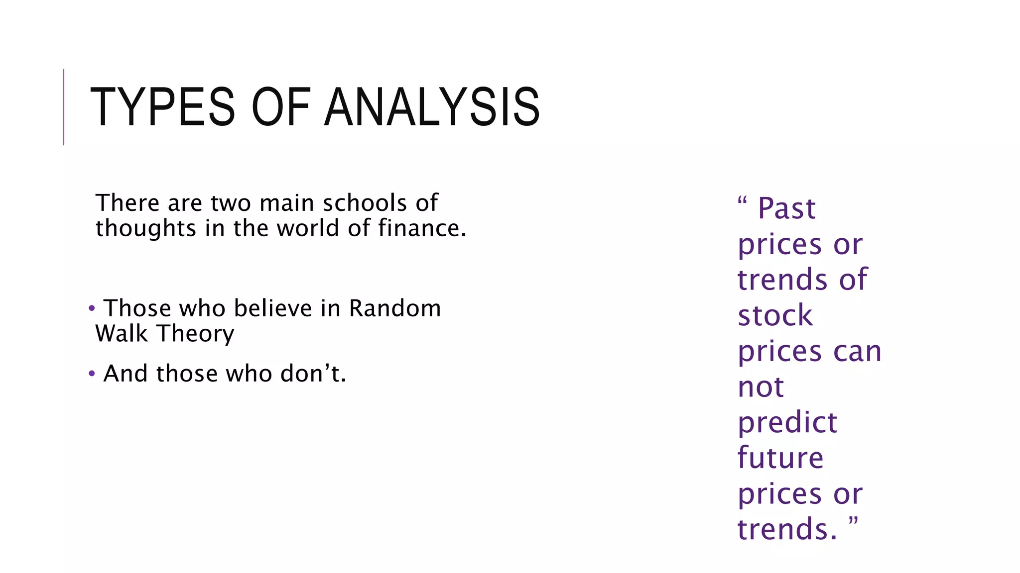 TYPES OF ANALYSIS
There are two main schools of
thoughts in the world of finance.
• Those who believe in Random
Walk Theory
• And those who don’t.
“ Past
prices or
trends of
stock
prices can
not
predict
future
prices or
trends. ”
 