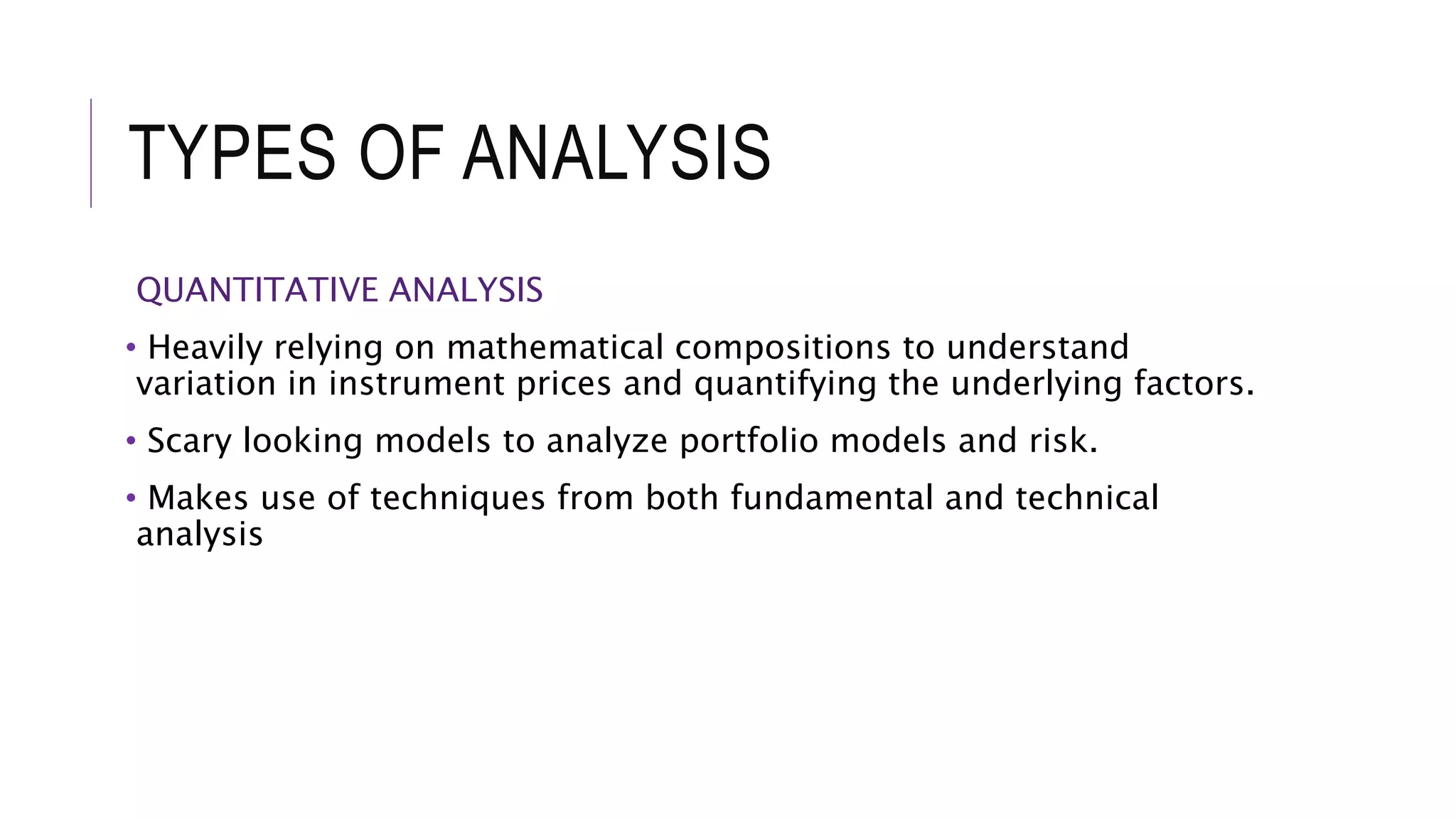 TYPES OF ANALYSIS
QUANTITATIVE ANALYSIS
• Heavily relying on mathematical compositions to understand
variation in instrument prices and quantifying the underlying factors.
• Scary looking models to analyze portfolio models and risk.
• Makes use of techniques from both fundamental and technical
analysis
 