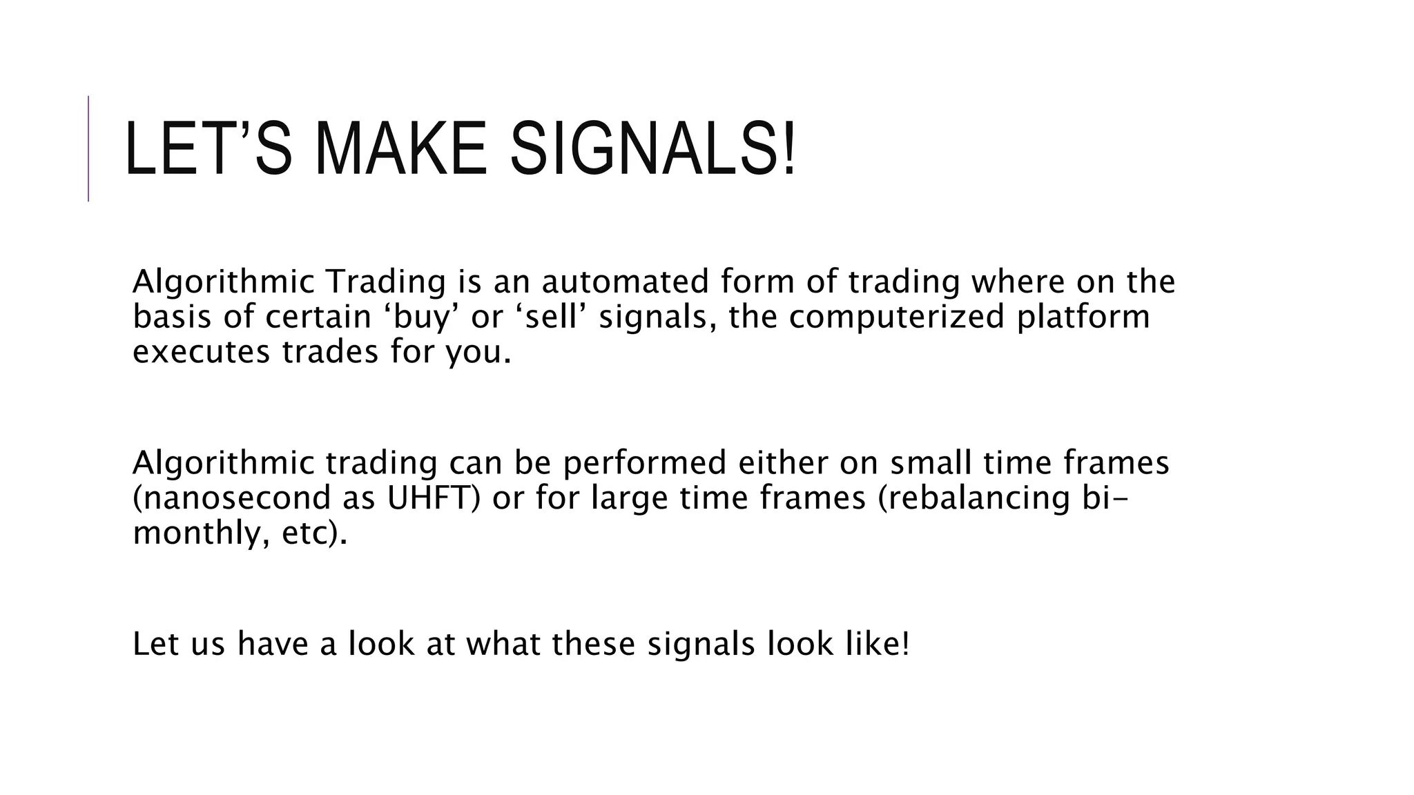 LET’S MAKE SIGNALS!
Algorithmic Trading is an automated form of trading where on the
basis of certain ‘buy’ or ‘sell’ signals, the computerized platform
executes trades for you.
Algorithmic trading can be performed either on small time frames
(nanosecond as UHFT) or for large time frames (rebalancing bi-
monthly, etc).
Let us have a look at what these signals look like!
 