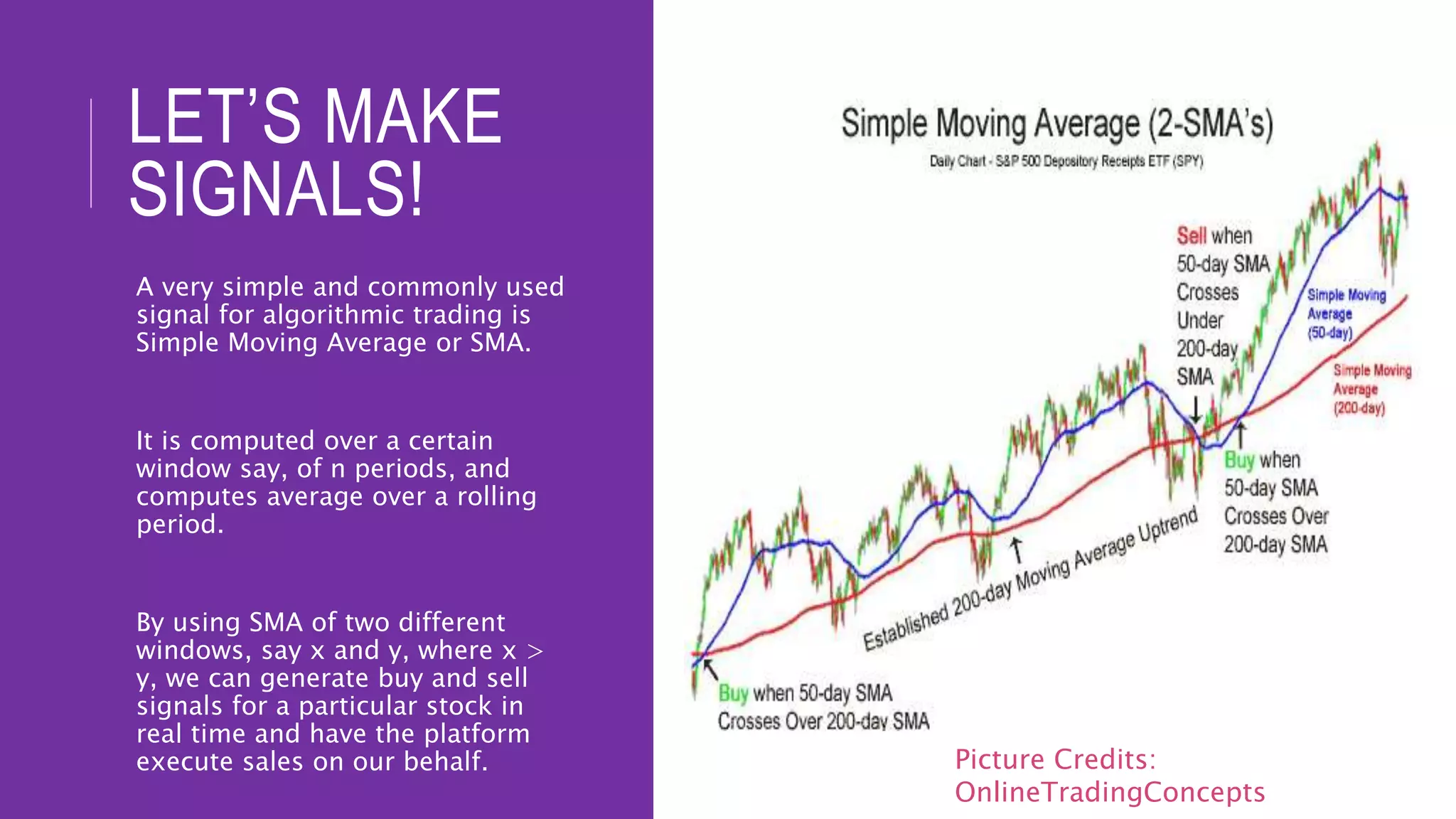 LET’S MAKE
SIGNALS!
A very simple and commonly used
signal for algorithmic trading is
Simple Moving Average or SMA.
It is computed over a certain
window say, of n periods, and
computes average over a rolling
period.
By using SMA of two different
windows, say x and y, where x >
y, we can generate buy and sell
signals for a particular stock in
real time and have the platform
execute sales on our behalf. Picture Credits:
OnlineTradingConcepts
 