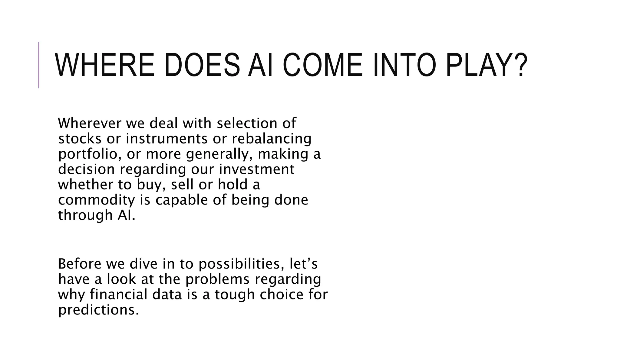 WHERE DOES AI COME INTO PLAY?
Wherever we deal with selection of
stocks or instruments or rebalancing
portfolio, or more generally, making a
decision regarding our investment
whether to buy, sell or hold a
commodity is capable of being done
through AI.
Before we dive in to possibilities, let’s
have a look at the problems regarding
why financial data is a tough choice for
predictions.
 
