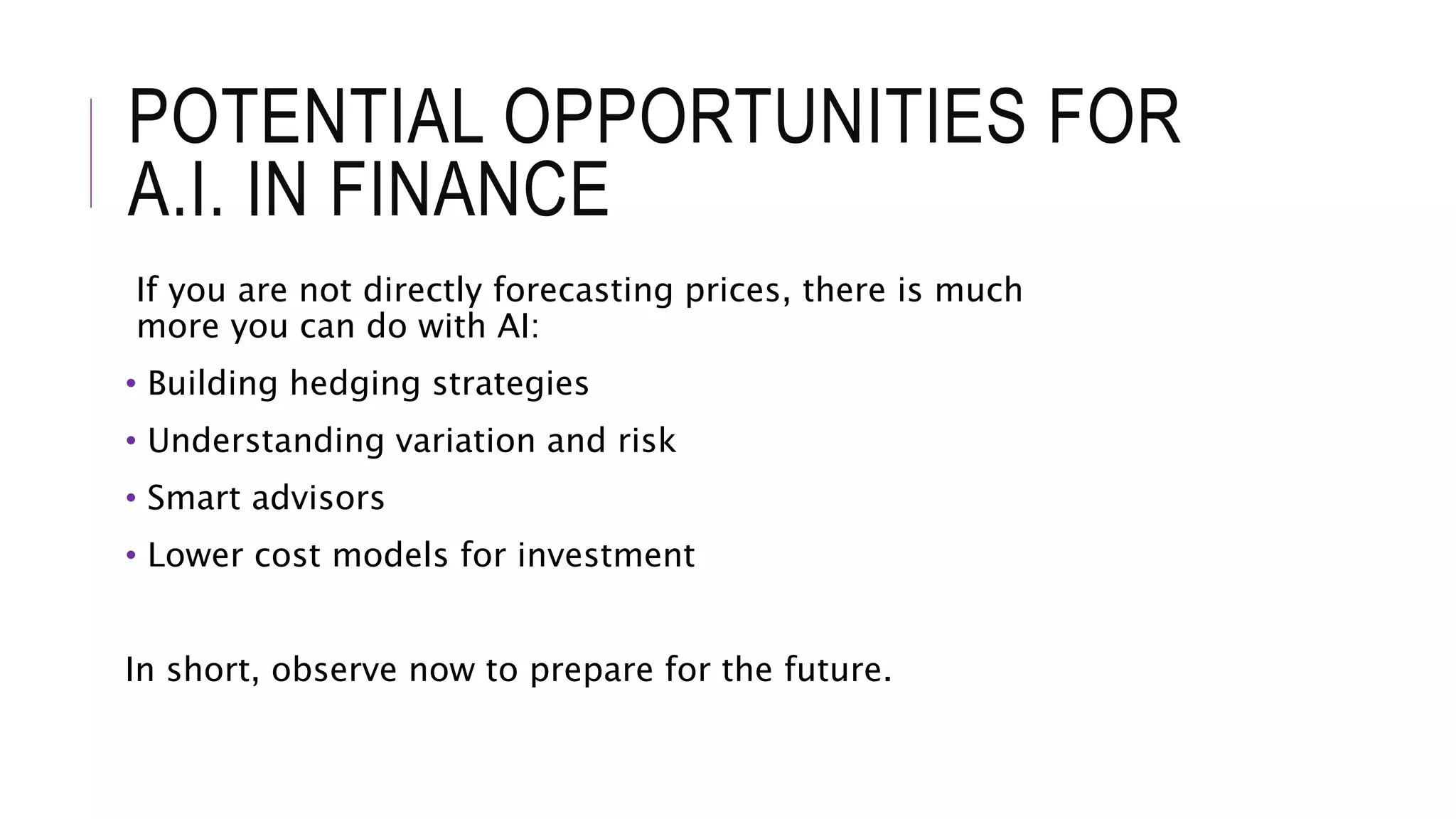 POTENTIAL OPPORTUNITIES FOR
A.I. IN FINANCE
If you are not directly forecasting prices, there is much
more you can do with AI:
• Building hedging strategies
• Understanding variation and risk
• Smart advisors
• Lower cost models for investment
In short, observe now to prepare for the future.
 
