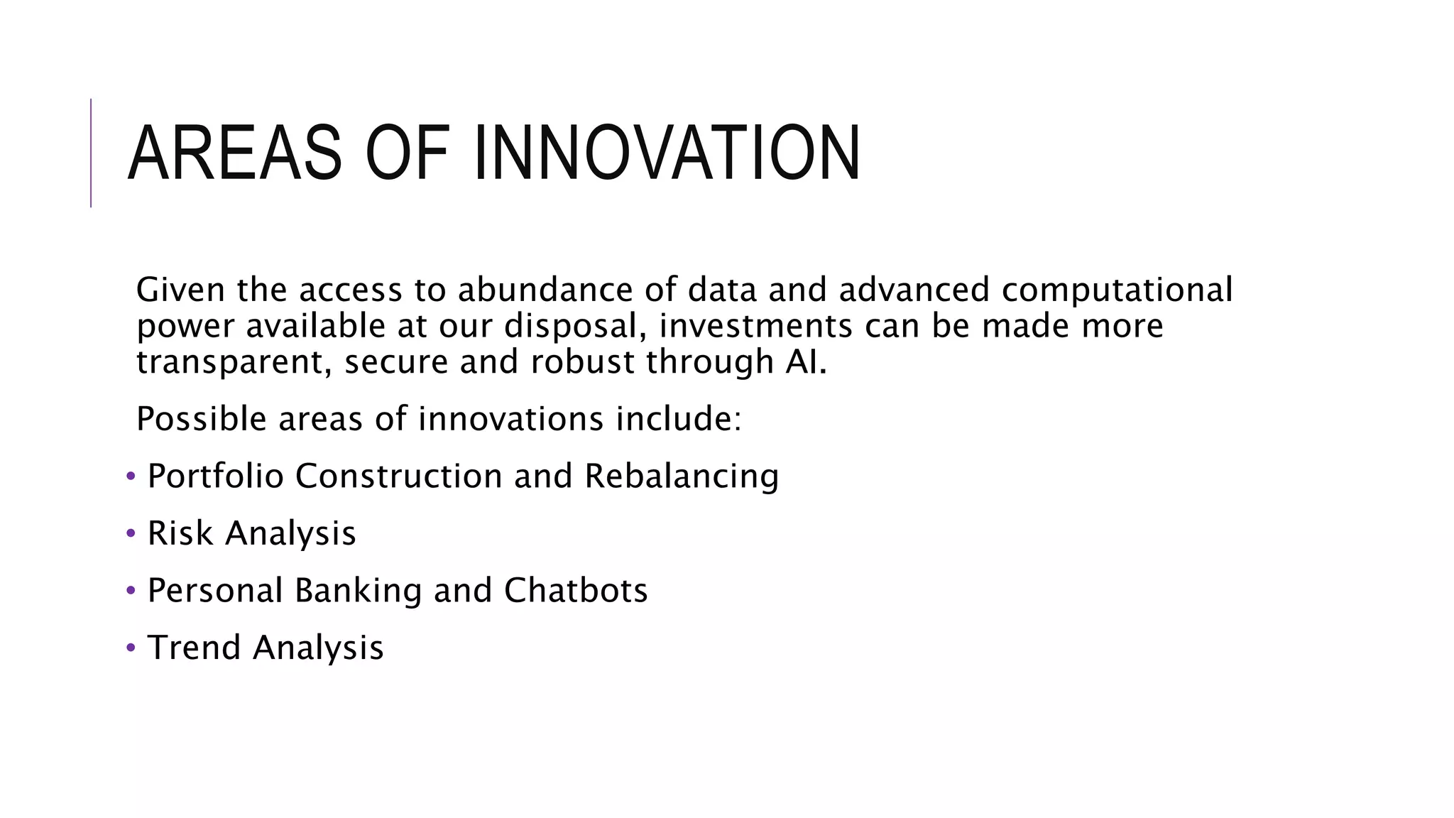AREAS OF INNOVATION
Given the access to abundance of data and advanced computational
power available at our disposal, investments can be made more
transparent, secure and robust through AI.
Possible areas of innovations include:
• Portfolio Construction and Rebalancing
• Risk Analysis
• Personal Banking and Chatbots
• Trend Analysis
 