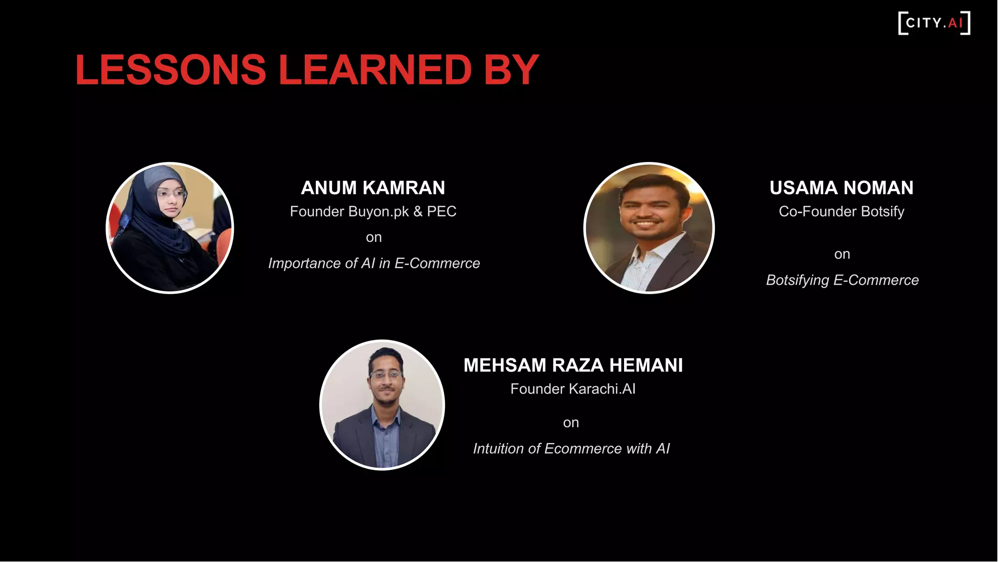 ANUM KAMRAN
Founder Buyon.pk & PEC
on
Importance of AI in E-Commerce
MEHSAM RAZA HEMANI
Founder Karachi.AI
on
Intuition of Ecommerce with AI
LESSONS LEARNED BY
USAMA NOMAN
Co-Founder Botsify
on
Botsifying E-Commerce
 