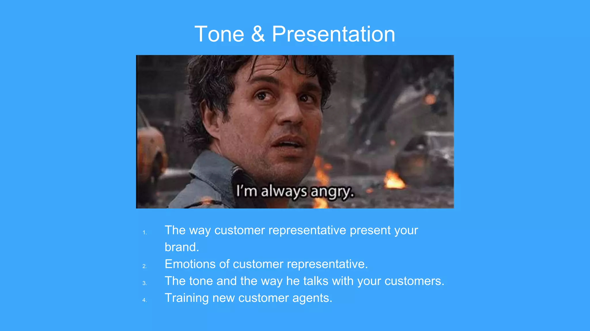 Tone & Presentation
1. The way customer representative present your
brand.
2. Emotions of customer representative.
3. The tone and the way he talks with your customers.
4. Training new customer agents.
 