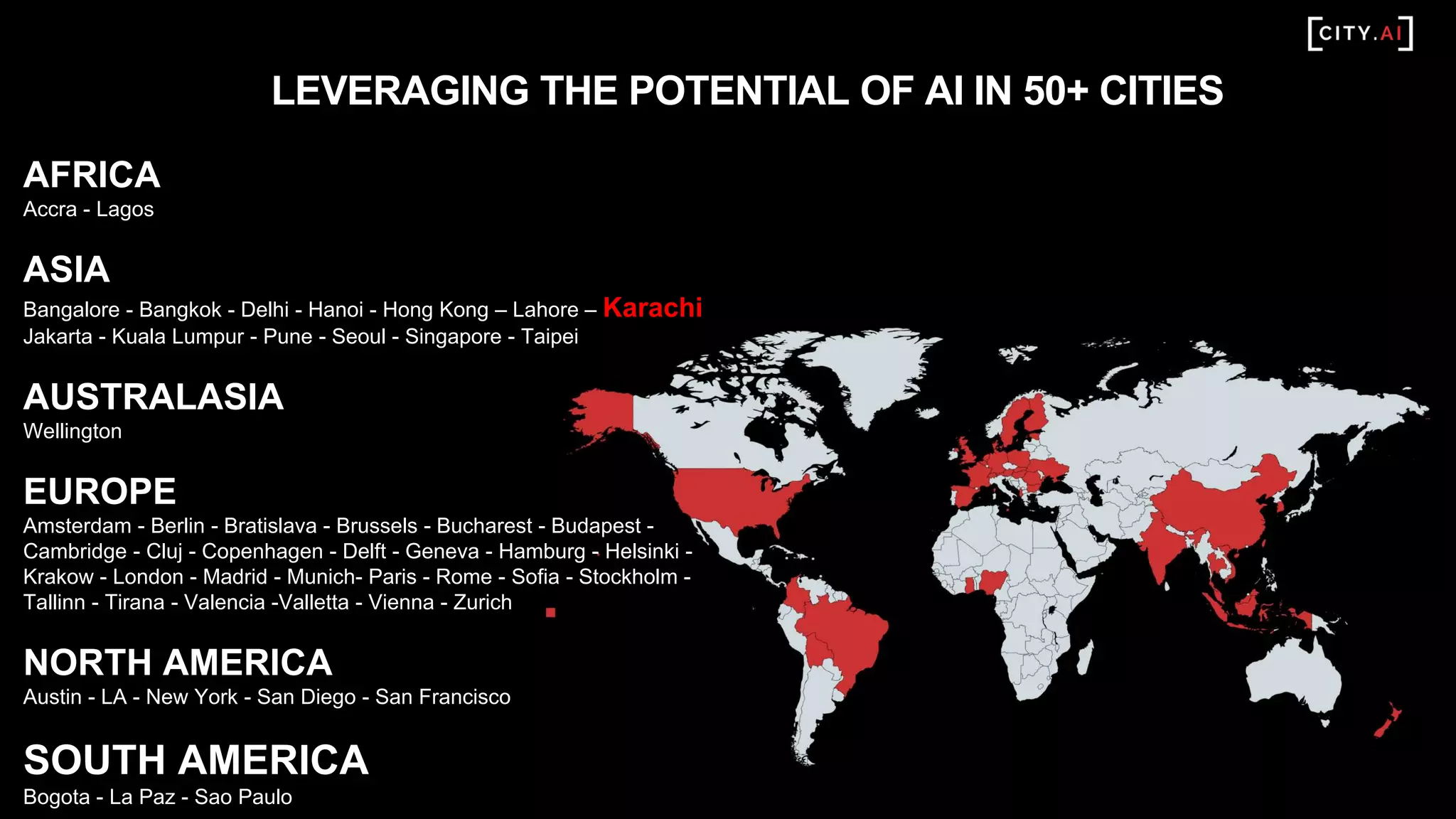 LEVERAGING THE POTENTIAL OF AI IN 50+ CITIES
AFRICA
Accra - Lagos
ASIA
Bangalore - Bangkok - Delhi - Hanoi - Hong Kong – Lahore – Karachi
Jakarta - Kuala Lumpur - Pune - Seoul - Singapore - Taipei
AUSTRALASIA
Wellington
EUROPE
Amsterdam - Berlin - Bratislava - Brussels - Bucharest - Budapest -
Cambridge - Cluj - Copenhagen - Delft - Geneva - Hamburg - Helsinki -
Krakow - London - Madrid - Munich- Paris - Rome - Sofia - Stockholm -
Tallinn - Tirana - Valencia -Valletta - Vienna - Zurich
NORTH AMERICA
Austin - LA - New York - San Diego - San Francisco
SOUTH AMERICA
Bogota - La Paz - Sao Paulo
 