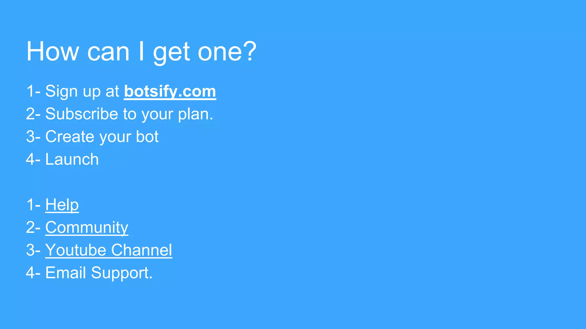 How can I get one?
1- Sign up at botsify.com
2- Subscribe to your plan.
3- Create your bot
4- Launch
1- Help
2- Community
3- Youtube Channel
4- Email Support.
 