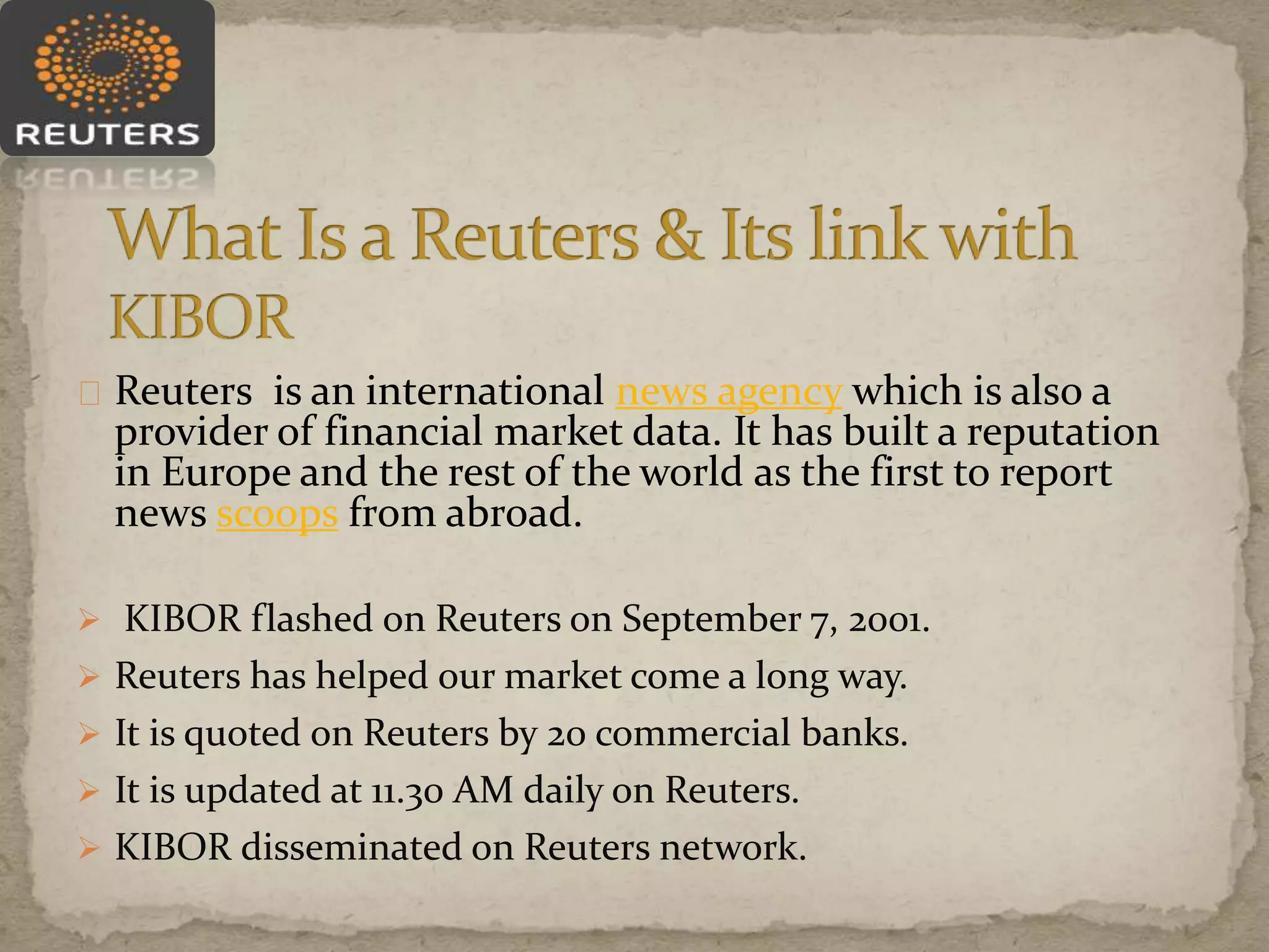 Reuters is an international news agency which is also a
provider of financial market data. It has built a reputation
in Europe and the rest of the world as the first to report
news scoops from abroad.
 KIBOR flashed on Reuters on September 7, 2001.
 Reuters has helped our market come a long way.
 It is quoted on Reuters by 20 commercial banks.
 It is updated at 11.30 AM daily on Reuters.
 KIBOR disseminated on Reuters network.
 