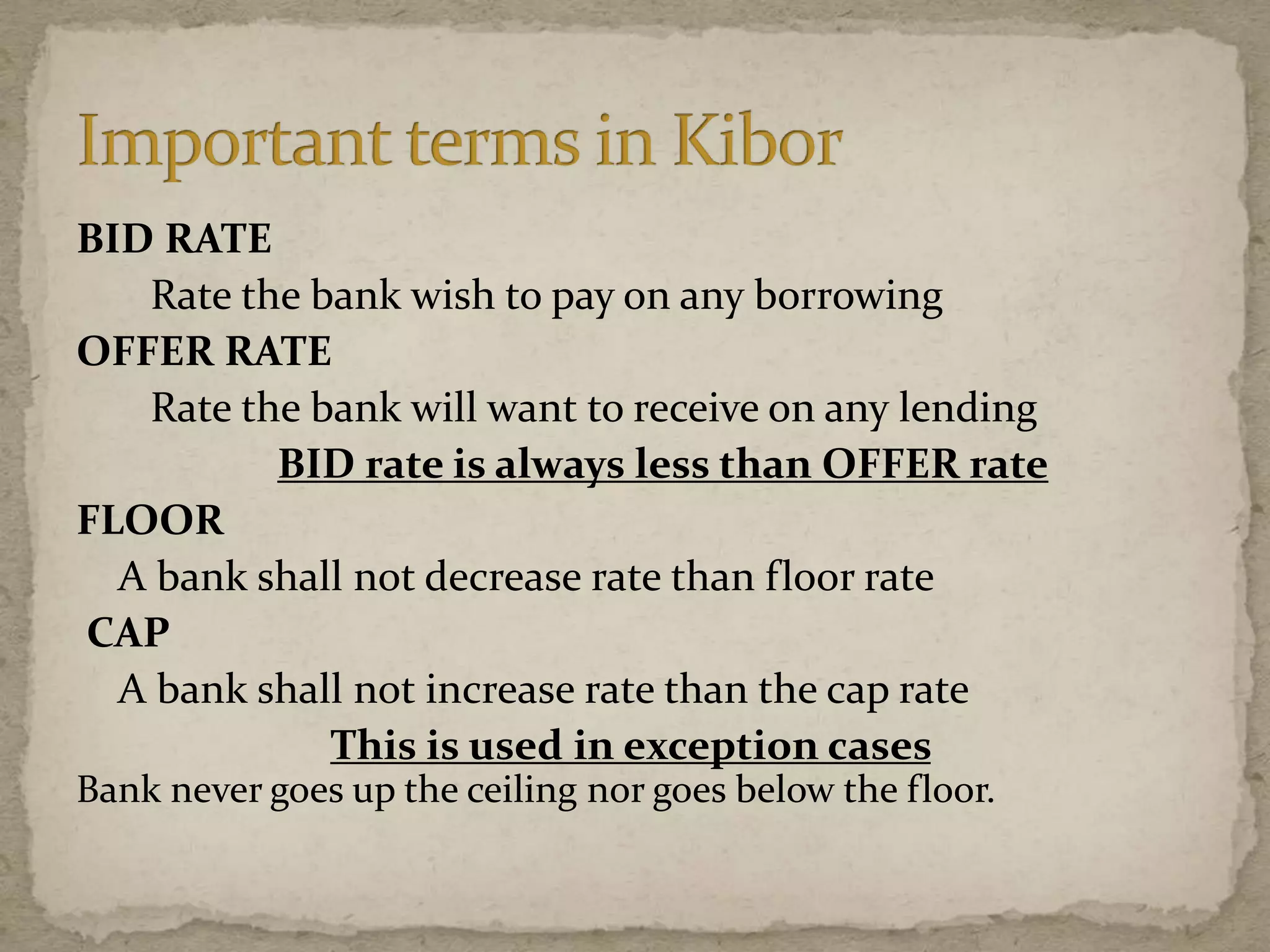 BID RATE
Rate the bank wish to pay on any borrowing
OFFER RATE
Rate the bank will want to receive on any lending
BID rate is always less than OFFER rate
FLOOR
A bank shall not decrease rate than floor rate
CAP
A bank shall not increase rate than the cap rate
This is used in exception cases
Bank never goes up the ceiling nor goes below the floor.
 