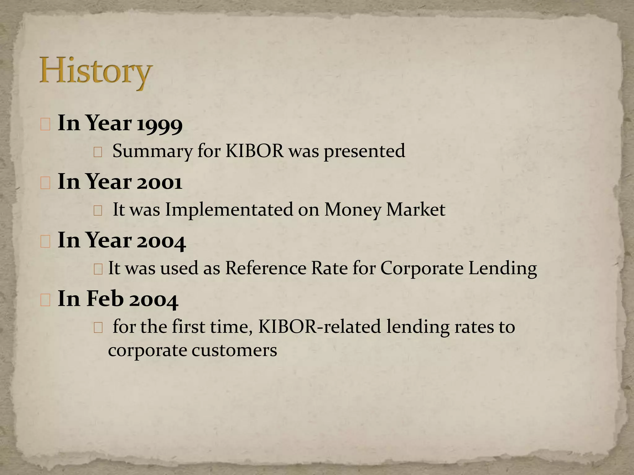 In Year 1999
Summary for KIBOR was presented
In Year 2001
It was Implementated on Money Market
In Year 2004
It was used as Reference Rate for Corporate Lending
In Feb 2004
for the first time, KIBOR-related lending rates to
corporate customers
 
