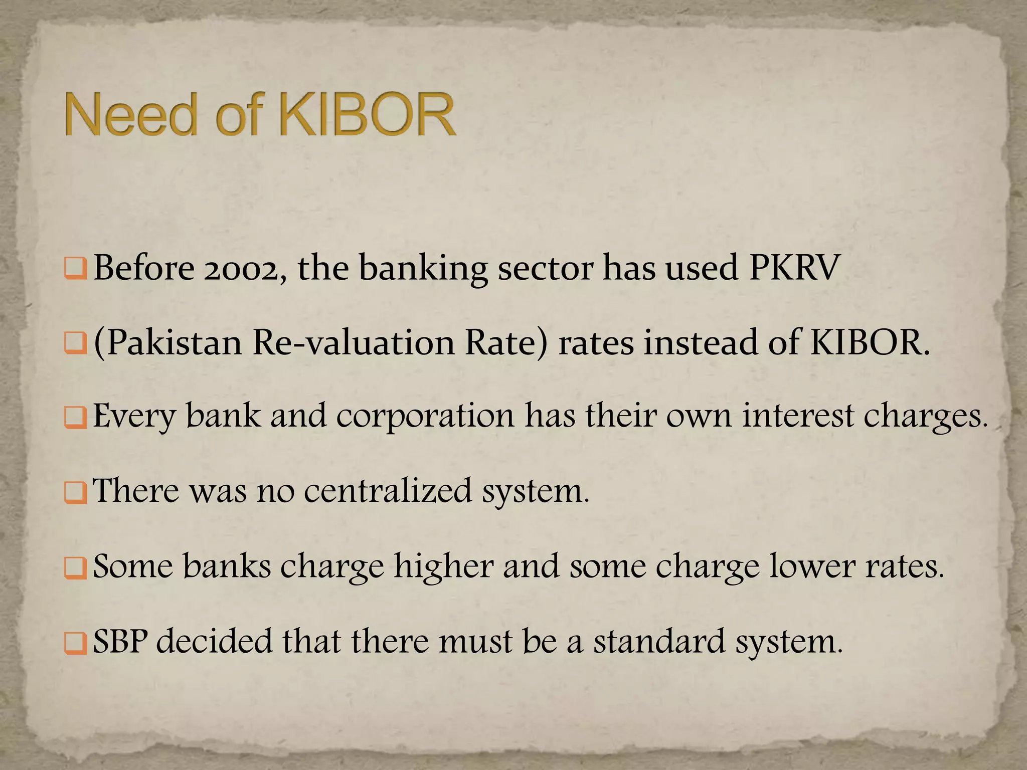 Before 2002, the banking sector has used PKRV
(Pakistan Re-valuation Rate) rates instead of KIBOR.
Every bank and corporation has their own interest charges.
There was no centralized system.
Some banks charge higher and some charge lower rates.
SBP decided that there must be a standard system.
 