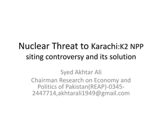 Nuclear Threat to Karachi:K2 NPP
siting controversy and its solution
Syed Akhtar Ali
Chairman Research on Economy and
Politics of Pakistan(REAP)-0345-
2447714,akhtarali1949@gmail.com
 
