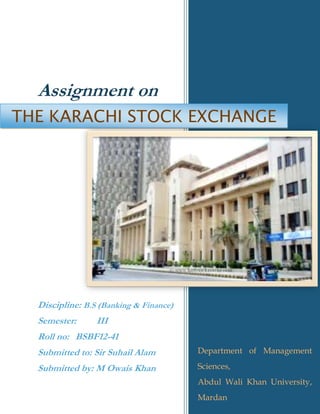 11
Assignment on
Discipline: B.S (Banking & Finance)
Semester: III
Roll no: BSBF12-41
Submitted to: Sir Suhail Alam
Submitted by: M Owais Khan
Department of Management
Sciences,
Abdul Wali Khan University,
Mardan
THE KARACHI STOCK EXCHANGE
 