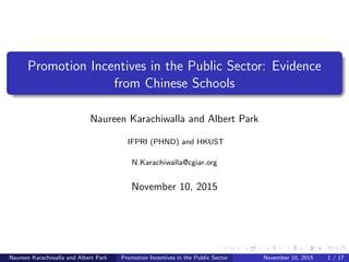 Promotion Incentives in the Public Sector: Evidence
from Chinese Schools
Naureen Karachiwalla and Albert Park
IFPRI (PHND) and HKUST
N.Karachiwalla@cgiar.org
November 10, 2015
Naureen Karachiwalla and Albert Park Promotion Incentives in the Public Sector November 10, 2015 1 / 17
 