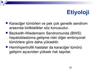 10
 Karaciğer tümörleri ve pek çok genetik sendrom
arasında birliktelikler söz konusudur.
 Beckwith-Wiedemann Sendromunda (BWS)
hepatoblastoma gelişme riski diğer embriyonel
tümörlere göre daha yüksektir.
 Hemihipertrofili hastalar da karaciğer tümörü
gelişimi açısından yüksek risk taşırlar.
Etiyoloji
 