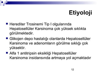 12
 Herediter Trosinemi Tip I olgularında
Hepatosellüler Karsinoma çok yüksek sıklıkta
görülmektedir.
 Glikojen depo hastalığı olanlarda Hepatosellüler
Karsinoma ve adenomların görülme sıklığı çok
yüksektir.
 Alfa 1 antitripsin eksikliği Hepatosellüler
Karsinoma insidansında artmaya yol açmaktadır
Etiyoloji
 