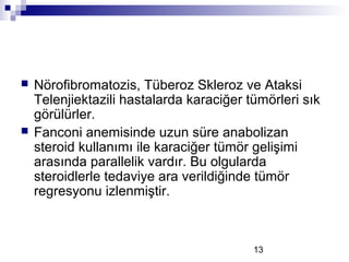 13
 Nörofibromatozis, Tüberoz Skleroz ve Ataksi
Telenjiektazili hastalarda karaciğer tümörleri sık
görülürler.
 Fanconi anemisinde uzun süre anabolizan
steroid kullanımı ile karaciğer tümör gelişimi
arasında parallelik vardır. Bu olgularda
steroidlerle tedaviye ara verildiğinde tümör
regresyonu izlenmiştir.
 