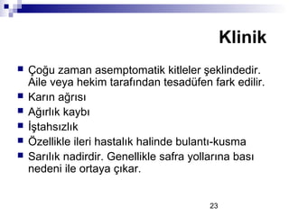 23
 Çoğu zaman asemptomatik kitleler şeklindedir.
Aile veya hekim tarafından tesadüfen fark edilir.
 Karın ağrısı
 Ağırlık kaybı
 İştahsızlık
 Özellikle ileri hastalık halinde bulantı-kusma
 Sarılık nadirdir. Genellikle safra yollarına bası
nedeni ile ortaya çıkar.
Klinik
 