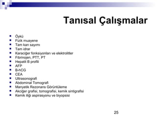 25
 Öykü
 Fizik muayene
 Tam kan sayımı
 Tam idrar
 Karaciğer fonksiyonları ve elektrolitler
 Fibrinojen, PTT, PT
 Hepatit B profili
 AFP
 B-hCG
 CEA
 Ultrasonografi
 Abdominal Tomografi
 Manyetik Rezonans Görüntüleme
 Akciğer grafisi, tomografisi, kemik sintigrafisi
 Kemik iliği aspirasyonu ve biyopsisi
Tanısal Çalışmalar
 