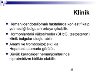 26
 Hemanjioendoteliomalı hastalarda konjestif kalp
yetmezliği bulguları ortaya çıkabilir.
 Hormonlardaki yükselmeler (BHcG, testosteron)
klinik bulgular oluşturabilir.
 Anemi ve trombositoz sıklıkla
Hepatoblastomada görülür.
 Büyük karacaiğer hemanjiomlarında
hiprotroidizm birlikte olabilir.
Klinik
 