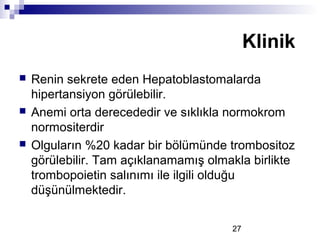 27
 Renin sekrete eden Hepatoblastomalarda
hipertansiyon görülebilir.
 Anemi orta derecededir ve sıklıkla normokrom
normositerdir
 Olguların %20 kadar bir bölümünde trombositoz
görülebilir. Tam açıklanamamış olmakla birlikte
trombopoietin salınımı ile ilgili olduğu
düşünülmektedir.
Klinik
 