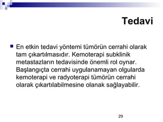 29
 En etkin tedavi yöntemi tümörün cerrahi olarak
tam çıkartılmasıdır. Kemoterapi subklinik
metastazların tedavisinde önemli rol oynar.
Başlangıçta cerrahi uygulanamayan olgularda
kemoterapi ve radyoterapi tümörün cerrahi
olarak çıkartılabilmesine olanak sağlayabilir.
Tedavi
 