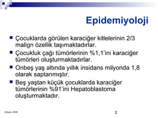 3
Epidemiyoloji
 Çocuklarda görülen karaciğer kitlelerinin 2/3
malign özellik taşımaktadırlar.
 Çocukluk çağı tümörlerinin %1,1’ini karaciğer
tümörleri oluşturmaktadırlar.
 Onbeş yaş altında yıllık insidans milyonda 1,8
olarak saptanmıştır.
 Beş yaştan küçük çocuklarda karaciğer
tümörlerinin %91’ini Hepatoblastoma
oluşturmaktadır.
Ankara, 2008
 