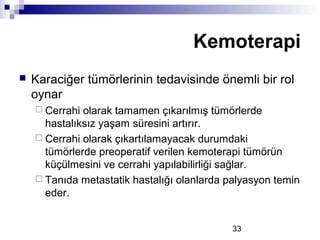 33
 Karaciğer tümörlerinin tedavisinde önemli bir rol
oynar
 Cerrahi olarak tamamen çıkarılmış tümörlerde
hastalıksız yaşam süresini artırır.
 Cerrahi olarak çıkartılamayacak durumdaki
tümörlerde preoperatif verilen kemoterapi tümörün
küçülmesini ve cerrahi yapılabilirliği sağlar.
 Tanıda metastatik hastalığı olanlarda palyasyon temin
eder.
Kemoterapi
 