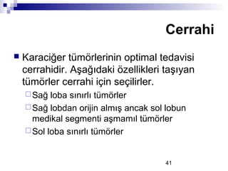 41
 Karaciğer tümörlerinin optimal tedavisi
cerrahidir. Aşağıdaki özellikleri taşıyan
tümörler cerrahi için seçilirler.
Sağ loba sınırlı tümörler
Sağ lobdan orijin almış ancak sol lobun
medikal segmenti aşmamıl tümörler
Sol loba sınırlı tümörler
Cerrahi
 