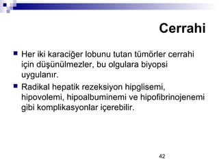 42
 Her iki karaciğer lobunu tutan tümörler cerrahi
için düşünülmezler, bu olgulara biyopsi
uygulanır.
 Radikal hepatik rezeksiyon hipglisemi,
hipovolemi, hipoalbuminemi ve hipofibrinojenemi
gibi komplikasyonlar içerebilir.
Cerrahi
 