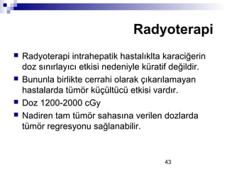43
 Radyoterapi intrahepatik hastalıklta karaciğerin
doz sınırlayıcı etkisi nedeniyle küratif değildir.
 Bununla birlikte cerrahi olarak çıkarılamayan
hastalarda tümör küçültücü etkisi vardır.
 Doz 1200-2000 cGy
 Nadiren tam tümör sahasına verilen dozlarda
tümör regresyonu sağlanabilir.
Radyoterapi
 