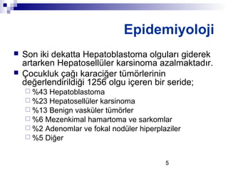 5
 Son iki dekatta Hepatoblastoma olguları giderek
artarken Hepatosellüler karsinoma azalmaktadır.
 Çocukluk çağı karaciğer tümörlerinin
değerlendirildiği 1256 olgu içeren bir seride;
 %43 Hepatoblastoma
 %23 Hepatosellüler karsinoma
 %13 Benign vasküler tümörler
 %6 Mezenkimal hamartoma ve sarkomlar
 %2 Adenomlar ve fokal nodüler hiperplaziler
 %5 Diğer
Epidemiyoloji
 