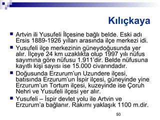 50
Kılıçkaya
 Artvin ili Yusufeli İlçesine bağlı belde. Eski adı
Ersis 1889-1926 yılları arasında ilçe merkezi idi.
 Yusufeli ilçe merkezinin güneydoğusunda yer
alır. İlçeye 24 km uzaklıkta olup 1997 yılı nüfus
sayımına göre nüfusu 1.911’dir. Belde nüfusuna
kayıtlı kişi sayısı ise 15.000 civarındadır.
 Doğusunda Erzurum’un Uzundere ilçesi,
batısında Erzurum’un İspir ilçesi, güneyinde yine
Erzurum’un Tortum ilçesi, kuzeyinde ise Çoruh
Nehri ve Yusufeli ilçesi yer alır.
 Yusufeli – İspir devlet yolu ile Artvin ve
Erzurum’a bağlanır. Rakımı yaklaşık 1100 m.dir.
 