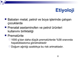 8
 Babaları metal, petrol ve boya işlerinde çalışan
çocuklarda
 Prenatal asetaminofen ve petrol ürünleri
kullanımı birlikteliği
 Prematürite
 1000 g’dan daha düşük prematürlerde %58 oranında
hepatoblastoma görülmektedir
 Doğum ağrılığı azaldıkça bu risk artmaktadır.
Etiyoloji
 
